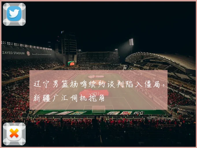 辽宁男篮杨鸣续约谈判陷入僵局，新疆广汇伺机挖角